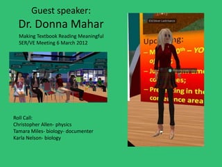 Guest speaker:
  Dr. Donna Mahar
  Making Textbook Reading Meaningful
  SER/VE Meeting 6 March 2012




Roll Call:
Christopher Allen- physics
Tamara Miles- biology- documenter
Karla Nelson- biology
 