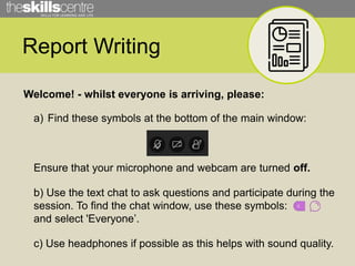 Report Writing
Welcome! - whilst everyone is arriving, please:
a) Find these symbols at the bottom of the main window:
Ensure that your microphone and webcam are turned off.
b) Use the text chat to ask questions and participate during the
session. To find the chat window, use these symbols:
and select 'Everyone’.
c) Use headphones if possible as this helps with sound quality.
 