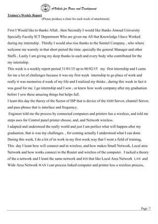A Vehicle for Peace and Development
Page: 7
Trainee’s Weekly Report
(Please produce a chart for each week of attachment)
First I Would like to thanks Allah , then Secondly I would like thanks Amoud University
Specially Faculty ICT Department Who are given me All that Knowledge I have Worked
during my internship . Thirdly I would also rise thanks to the Somtel Company , who where
welcome me warmly in that short period the time ,specially the general Manager and other
Staffs , Lastly I am giving my deep thanks to each and every body who contributed for the
my internship.
This week is a weekly report period 31/01/15 up to 06/02/15 my first internship and I cams
for me a lot of challenges because it was my first week internship to go place of work and
really it was memorize d week of my life and I realized my thinks , during this week in fact it
was good for me. I go internship and I sow , or knew how work company after my graduation
before I sow these amazing things but helps full.
I leant this day the theory of the Sector of ISP that is device of the SSID Server, channel Server,
and pass phrase that is interface and frequency.
Engineer told me the process by connected computers and printers has a wireless, and told me
steps uses for Control panel printer choose, and, and Network wireless.
I adapted and understood the really world and just I am perfect what will happen after my
graduation, that is was my challenges. , for coming actually I understood what I can done.
During this week, I do a lot of in work in my first week way that I went a field of training,
This day I leant how wifi connect and in wireless, and how makes Small Network, Local area
Network and how works connect to the Router and wireless of the computer. I tacked a theory
of the a network and I leant the same network and IOS that like Local Area Network LAN and
Wide Area Network WAN I can process linked computer and printer less a wireless process,
 