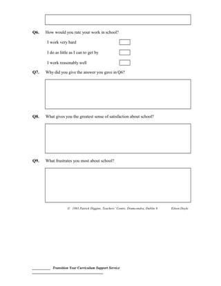 Q6. How would you rate your work in school?
I work very hard
I do as little as I can to get by
I work reasonably well
Q7. Why did you give the answer you gave in Q6?
Q8. What gives you the greatest sense of satisfaction about school?
Q9. What frustrates you most about school?
© 1993 Patrick Diggins, Teachers’ Centre, Drumcondra, Dublin 9. Eileen Doyle
__________ Transition Year Curriculum Support Service
_______________________________________
 