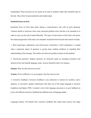 manipulated. These activities are not meant to be used in isolation; rather they should be part of

the task. They allow for personalization and student input.


Incidental focus on form


Incidental focus on form takes place during a communicative task with no prior planning.

Teachers decide to intervene when some structural problem arises and has to be attended to in

order to carry out the task at hand efficiently. This type of intervention is brief and to the point;

the natural progression of the task is not impeded. Incidental form-focused interventions include:


1. Brief impromptu explanations and mini-lessons: Sometimes a brief explanation is needed

when a particular aspect of grammar is giving many students problems or impeding their

understanding of the message. The teacher can intervene quickly to point out the problem.


2. Answering questions: Student questions on structural signal an emerging awareness and

interest on how the English language works. Answer should be short. For instance:


Student: Why two feet and not two foot?


Teacher: Foot is different; it is an exception. One foot, but two feet.


3. Corrective feedback: Corrective feedback is any indication to learners by teachers, native

speakers, or non-native speaker interlocutors that their use of the target language is incorrect

(Lighbown and Spada 1999). A teacher´s role in the language classroom is to give feedback on

errors, but different corrective feedback has different rates of language uptake.




Language learners will benefit from corrective feedback that makes them retrieve the target
 