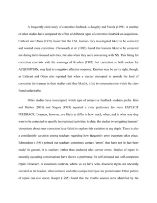 A frequently cited study of corrective feedback is doughty and Varela (1998). A number

of other studies have compared the effect of different types of corrective feedback on acquisition.

Cathcart and Olsen (1976) found that the ESL learners they investigated liked to be corrected

and wanted more correction. Chenoweth et al. (1983) found that learners liked to be corrected

not during form-focused activities, but also when they were conversing with NS. This liking for

correction contrasts with the warnings of Krashen (1982) that correction is both useless for

ACQUISITION, may lead to a negative affective response. Krashen may be partly right, though,

as Cathcart and Olsen also reported that when a teacher attempted to provide the kind of

correction the learners in their studies said they liked it, it led to communication which the class

found undesirable.


       Other studies have investigated which type of corrective feedback students prefer. Kim

and Mathes (2001) and Nagata (1993) reported a clear preference for more EXPLICIT

FEEDBACK. Learners, however, are likely to differ in how much, when, and in what way they

want to be corrected in specific instructional activities; to date, the studies investigating learners‘

viewpoints about error correction have failed to explore this variation in any depth. There is also

a considerable variation among teachers regarding how frequently error treatment takes place.

Edmondson (1985) pointed out teachers sometimes correct ‗errors‘ that have not in fact been

made! In general, it is teachers (rather than students) who correct errors. Studies of repair in

naturally-occurring conversations have shown a preference for self-initiated and self-completed

repair. However, in classroom contexts, where, as we have seen, discourse rights are unevenly

invested in the teacher, other-initiated and other-completed repair are predominant. Other pattern

of repair can also occur; Kasper (1985) found that the trouble sources were identified by the
 