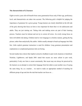 The characteristics of L2 learners


Eight to twelve years old will benefit from some grammatical focus only if their age, proficiency

level, and characteristics are taken into account. The following grid is helpful for judging the

importance of grammar for a given group. Young learners are clearly identified on the left side

of the grid, showing that focus on form is less important for them that it is for adolescents and

adults. They are just starting out. Taking risks and making errors are part of their learning

process. Teachers must be tolerant and not try to correct all errors. An overly strong focus on

form will inhibit risk-taking. Children tend to view language in a holistic manner, getting the big

picture, rather than analytically like adults. Adults usually attempt to break up language into little

bits. Little explicit grammar instruction is need for children. Long grammar presentation and

explanations or complicated grammar rules are boring.


Several studies have shown that implicit corrective feedback in pair-work situations is beneficial.

Nicholas, Lightbrown, and Spada 2001 stated that recasts are more salient in pair work,

particularly if only one form is recast consistently. But recast may not always be perceived by

the learners as an attempt to correct their language form but rather as just another way of saying

the same thing. So, as a teacher… we need to make an appropriate method of teaching for

different group of age and also the task that teacher can focus on….
 