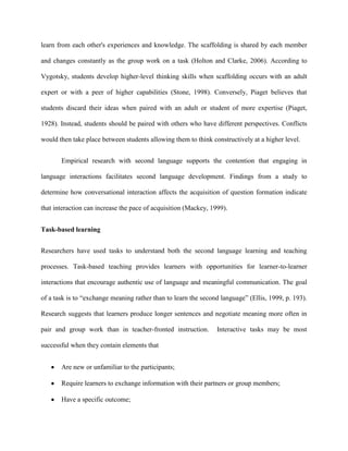 learn from each other's experiences and knowledge. The scaffolding is shared by each member

and changes constantly as the group work on a task (Holton and Clarke, 2006). According to

Vygotsky, students develop higher-level thinking skills when scaffolding occurs with an adult

expert or with a peer of higher capabilities (Stone, 1998). Conversely, Piaget believes that

students discard their ideas when paired with an adult or student of more expertise (Piaget,

1928). Instead, students should be paired with others who have different perspectives. Conflicts

would then take place between students allowing them to think constructively at a higher level.


       Empirical research with second language supports the contention that engaging in

language interactions facilitates second language development. Findings from a study to

determine how conversational interaction affects the acquisition of question formation indicate

that interaction can increase the pace of acquisition (Mackey, 1999).


Task-based learning


Researchers have used tasks to understand both the second language learning and teaching

processes. Task-based teaching provides learners with opportunities for learner-to-learner

interactions that encourage authentic use of language and meaningful communication. The goal

of a task is to ―exchange meaning rather than to learn the second language‖ (Ellis, 1999, p. 193).

Research suggests that learners produce longer sentences and negotiate meaning more often in

pair and group work than in teacher-fronted instruction.         Interactive tasks may be most

successful when they contain elements that


       Are new or unfamiliar to the participants;

       Require learners to exchange information with their partners or group members;

       Have a specific outcome;
 