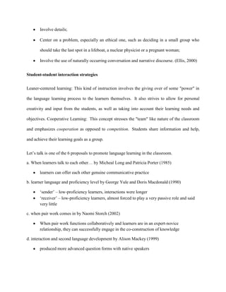 Involve details;

       Center on a problem, especially an ethical one, such as deciding in a small group who

       should take the last spot in a lifeboat, a nuclear physicist or a pregnant woman;

       Involve the use of naturally occurring conversation and narrative discourse. (Ellis, 2000)


Student-student interaction strategies


Leaner-centered learning: This kind of instruction involves the giving over of some "power" in

the language learning process to the learners themselves. It also strives to allow for personal

creativity and input from the students, as well as taking into account their learning needs and

objectives. Cooperative Learning: This concept stresses the "team" like nature of the classroom

and emphasizes cooperation as opposed to competition. Students share information and help,

and achieve their learning goals as a group.


Let‘s talk is one of the 6 proposals to promote language learning in the classroom.

a. When learners talk to each other… by Micheal Long and Patricia Porter (1985)

       learners can offer each other genuine communicative practice

b. learner language and proficiency level by George Yule and Doris Macdonald (1990)

       ‗sender‘ – low-proficiency learners, interactions were longer
       ‗receiver‘ – low-proficiency learners, almost forced to play a very passive role and said
       very little

c. when pair work comes in by Naomi Storch (2002)

       When pair work functions collaboratively and learners are in an expert-novice
       relationship, they can successfully engage in the co-construction of knowledge

d. interaction and second language development by Alison Mackey (1999)

       produced more advanced question forms with native speakers
 