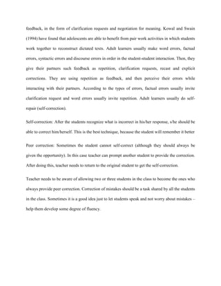 feedback, in the form of clarification requests and negotiation for meaning. Kowal and Swain

(1994) have found that adolescents are able to benefit from pair work activities in which students

work together to reconstruct dictated texts. Adult learners usually make word errors, factual

errors, syntactic errors and discourse errors in order in the student-student interaction. Then, they

give their partners such feedback as repetition, clarification requests, recast and explicit

corrections. They are using repetition as feedback, and then perceive their errors while

interacting with their partners. According to the types of errors, factual errors usually invite

clarification request and word errors usually invite repetition. Adult learners usually do self-

repair (self-correction).


Self-correction: After the students recognize what is incorrect in his/her response, s/he should be

able to correct him/herself. This is the best technique, because the student will remember it better


Peer correction: Sometimes the student cannot self-correct (although they should always be

given the opportunity). In this case teacher can prompt another student to provide the correction.

After doing this, teacher needs to return to the original student to get the self-correction.


Teacher needs to be aware of allowing two or three students in the class to become the ones who

always provide peer correction. Correction of mistakes should be a task shared by all the students

in the class. Sometimes it is a good idea just to let students speak and not worry about mistakes –

help them develop some degree of fluency.
 
