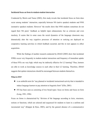 Incidental focus on form in student-student interaction


Conducted by Morris and Taone (2003), first study reveals that incidental focus on form does

occur among students‘ interaction, especially between NS (native speaker) students and NNS

(nonnative speaker) students. However‘ the results show that NNS students sometimes do not

regard their NS peers‘ feedback as helpful input enhancement, but as criticism and even

mockery. It seems that in some cases the social dynamics of the language classroom may

dramatically alter the way cognitive processes of attention or noticing are deployed on

cooperative learning activities in which feedback occurred, and this in turn appears to affect

acquisition.


       While the findings of another research conducted by ZHAO (2005) show that incidental

FFREs occur very frequently in student-student interactions and frequency of immediate uptake

of these FFEs are very high, which may be indirectly effective for L2 learning? Thus, learners

are able to work as knowledge sources to each other in their L2 learning. Therefore, ZHAO

suggests that spoken interactions should be encouraged between students themselves.


What is FFI?

    is an umbrella term for ―any planned or incidental instructional activity that is intended to

       induce language learners to pay attention to linguistic form‖ (Ellis, 2001)

    FFI has been seen as consisting of two broad types: focus on forms and focus on form

       (Long, 1991, 1996)

Focus on forms is characterized by ―division of the language according to lexis, structures,

notions or functions, which are selected and sequenced for students to learn in a uniform and

incremental way‖ (Klapper & Rees, 2003), and by the general absence of a communicative
 
