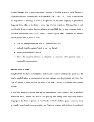context. Focus on form in contrast, constitutes attention to linguistic structures within the context

of meaning-focused, communicative activities (Ellis, 2001; Long, 1991, 1996). It may involve

the negotiation of meaning, as well as the planned or incidental targeting of problematic

linguistic items, often in the form of some type of error correction. Although there is still

considerable debate regarding the most effective type(s) of FFI, there is some consensus that it is

beneficial, and even necessary, for L2 learners (Russell & Spada, 2006). Incidental and planned,

whatever shape it takes, focus on form:


       Does not interrupt the natural flow of a communicative task

       Is closely linked to students‘ needs to carry out the task

       Is not done in an isolated fashion

       Draws the student‘s attention to structures in situations where primary focus is

       meaningful communication



Planned focus on form

In light of the teacher‘s past experience and students‘ needs in carrying out a given task, the

teacher carefully plans a communicative task that includes some form-focused activities. This

type of activity is integrated into the flow of the task. Planned form-focused interventions

include:


1. Providing access to resources: Teacher can plan student access to resources such as word and

expression banks, posters, and models for speaking and writing tasks. Providing essential

language in the form of posters or word banks will help students speak sooner and more

accurately. Modeling of speaking activities and functional language will diminish the number of
 