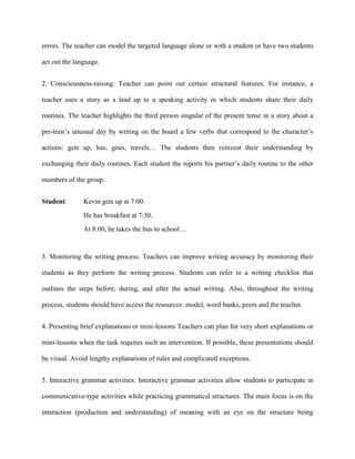 errors. The teacher can model the targeted language alone or with a student or have two students

act out the language.


2. Consciousness-raising: Teacher can point out certain structural features. For instance, a

teacher uses a story as a lead up to a speaking activity in which students share their daily

routines. The teacher highlights the third person singular of the present tense in a story about a

pre-teen‘s unusual day by writing on the board a few verbs that correspond to the character‘s

actions: gets up, has, goes, travels… The students then reinvest their understanding by

exchanging their daily routines. Each student the reports his partner‘s daily routine to the other

members of the group.


Student:       Kevin gets up at 7:00.
               He has breakfast at 7:30.
               At 8:00, he takes the bus to school…


3. Monitoring the writing process: Teachers can improve writing accuracy by monitoring their

students as they perform the writing process. Students can refer to a writing checklist that

outlines the steps before, during, and after the actual writing. Also, throughout the writing

process, students should have access the resources: model, word banks, peers and the teacher.


4. Presenting brief explanations or mini-lessons Teachers can plan for very short explanations or

mini-lessons when the task requires such an intervention. If possible, these presentations should

be visual. Avoid lengthy explanations of rules and complicated exceptions.


5. Interactive grammar activities: Interactive grammar activities allow students to participate in

communicative-type activities while practicing grammatical structures. The main focus is on the

interaction (production and understanding) of meaning with an eye on the structure being
 