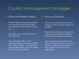 State the Problem Openly The first step to resolving a problem is to communicate exactly what you feel, think, want and intend to do. Also allow your conflict partner to do the same. You may feel, think or want different things so be sure to define the conflict clearly.  You cannot fix the problem unless you both agree that something is broken. Focus on Solutions Once you’ve defined the conflict, come up with as many solutions as possible. Brainstorm nonstop, if you become unfocused, restate the problem, and continue to think of solutions. Next, examine your solutions and get rid of the ones that won’t work. Choose a solution that works for both people, and stick to your agreement. 