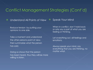 Understand All Points of View Reduce tension  by putting your opinions to one side. Take a moment and understand  the other persons point of view,  then summarize what the person  has said. Doing so shows that the person  has been heard, thus they will be more willing to listen. Speak Your Mind When in conflict, don’t hold back or only say a part of what you are feeling or thinking.  Let everything out, all feelings and emotions. Always speak your mind, say everything that you are thinking, no matter what. 