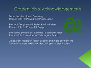 Team Leader:  Sarah Greening Responsible for PowerPoint Presentation Product Designers: Michelle  & Misty Peters Responsible for Pamphlet Design Marketing Executives:  Danielle  & Jessica Muller Responsible for MySpace Webpage & TV Ad All content has been taken directly and indirectly from the Student Success text book  ‘Becoming a Master Student’ 