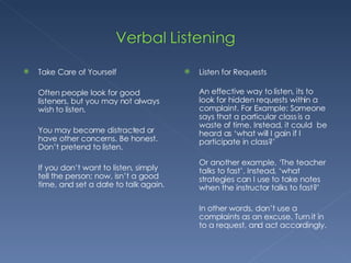 Take Care of Yourself Often people look for good listeners, but you may not always wish to listen.  You may become distracted or have other concerns. Be honest. Don’t pretend to listen.  If you don’t want to listen, simply tell the person; now, isn’t a good time, and set a date to talk again. Listen for Requests An effective way to listen, its to look for hidden requests within a complaint. For Example: Someone says that a particular class is a waste of time. Instead, it could  be heard as ‘what will I gain if I participate in class?’ Or another example, ‘The teacher talks to fast’. Instead, ‘what strategies can I use to take notes when the instructor talks to fast?’ In other words, don’t use a complaints as an excuse. Turn it in to a request, and act accordingly. 