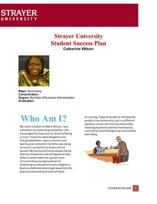 CATHERINEWILSON 1
Strayer University
Student Success Plan
Catherine Wilson
Major: Accounting
Concentration:
Degree :Bachelor of Business Administration
Graduation:
My name isCatherine Marie Wilson,Iwas
namedformy maternal grandmother.She
encouragedme topursue my dreamof being
a nurse.I have fouradultdaughtersand
five grandchildren.Iwasa nurse for over
twentyyearsandwhenmyfatherwas dying
of cancerI nursedhimat home until he
passed.My familyandfriendsalwaystell me
that my compassionandwillingnesstohelp
othersiswhat makesme a great nurse.
I’mcurrentlypursuingmydreamof
furtheringmyeducationtoearna degree in
BusinessAdministrationtogetawayfromthe
physical andemotional strainof hands
on nursing.Ihope to be able to still helpthe
people inmycommunity,justinadifferent
capacity.I know I will missthe face toface
meetingof patientsandtheirfamiliesbut,
I will still be contributingtomycommunities
well-being.
 