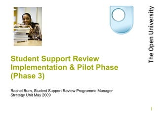 Student Support Review Implementation & Pilot Phase (Phase 3) Rachel Burn, Student Support Review Programme Manager Strategy Unit May 2009 