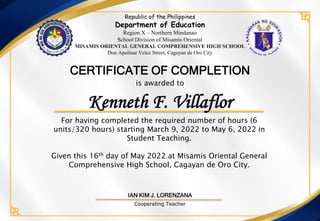 Republic of the Philippines
Department of Education
Region X – Northern Mindanao
School Division of Misamis Oriental
MISAMIS ORIENTAL GENERAL COMPREHENSIVE HIGH SCHOOL
Don Apolinar Velez Street, Cagayan de Oro City
For having completed the required number of hours (6
units/320 hours) starting March 9, 2022 to May 6, 2022 in
Student Teaching.
Given this 16th day of May 2022 at Misamis Oriental General
Comprehensive High School, Cagayan de Oro City.
is awarded to
CERTIFICATE OF COMPLETION
IAN KIM J. LORENZANA
Cooperating Teacher
Kenneth F. Villaflor
 