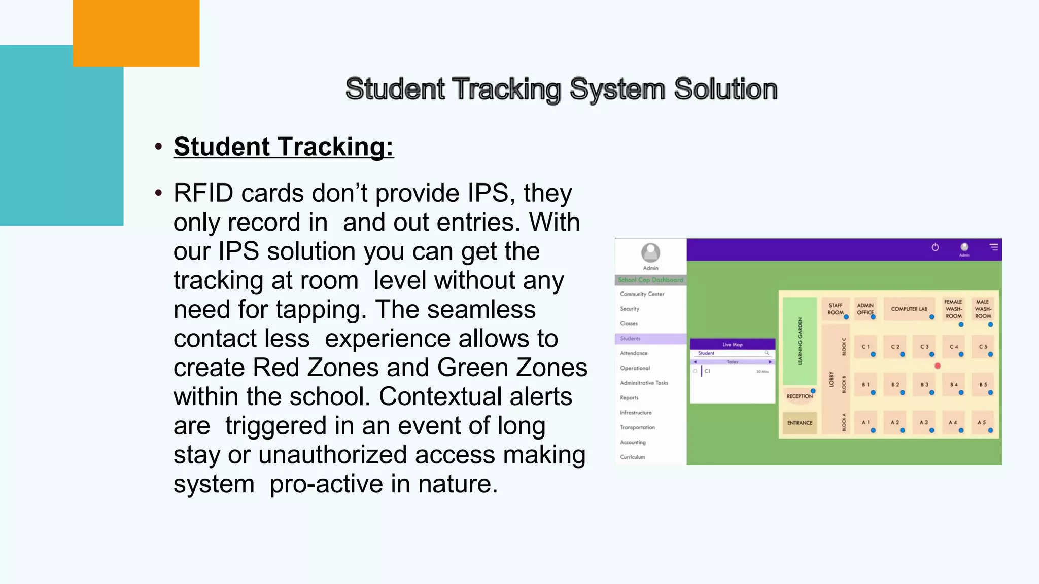 • Student Tracking:
• RFID cards don’t provide IPS, they
only record in and out entries. With
our IPS solution you can get the
tracking at room level without any
need for tapping. The seamless
contact less experience allows to
create Red Zones and Green Zones
within the school. Contextual alerts
are triggered in an event of long
stay or unauthorized access making
system pro-active in nature.
 