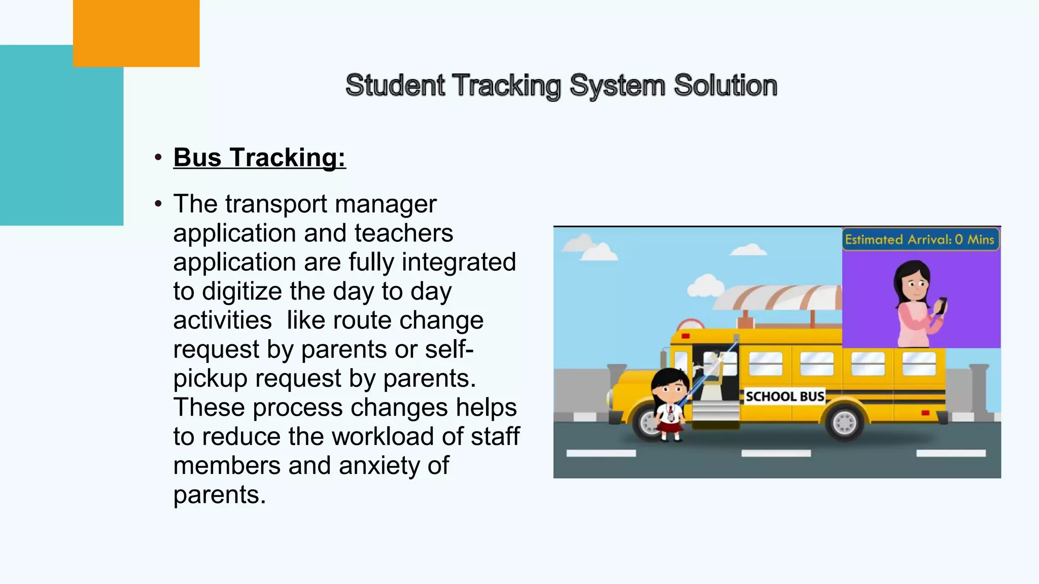 • Bus Tracking:
• The transport manager
application and teachers
application are fully integrated
to digitize the day to day
activities like route change
request by parents or self-
pickup request by parents.
These process changes helps
to reduce the workload of staff
members and anxiety of
parents.
 
