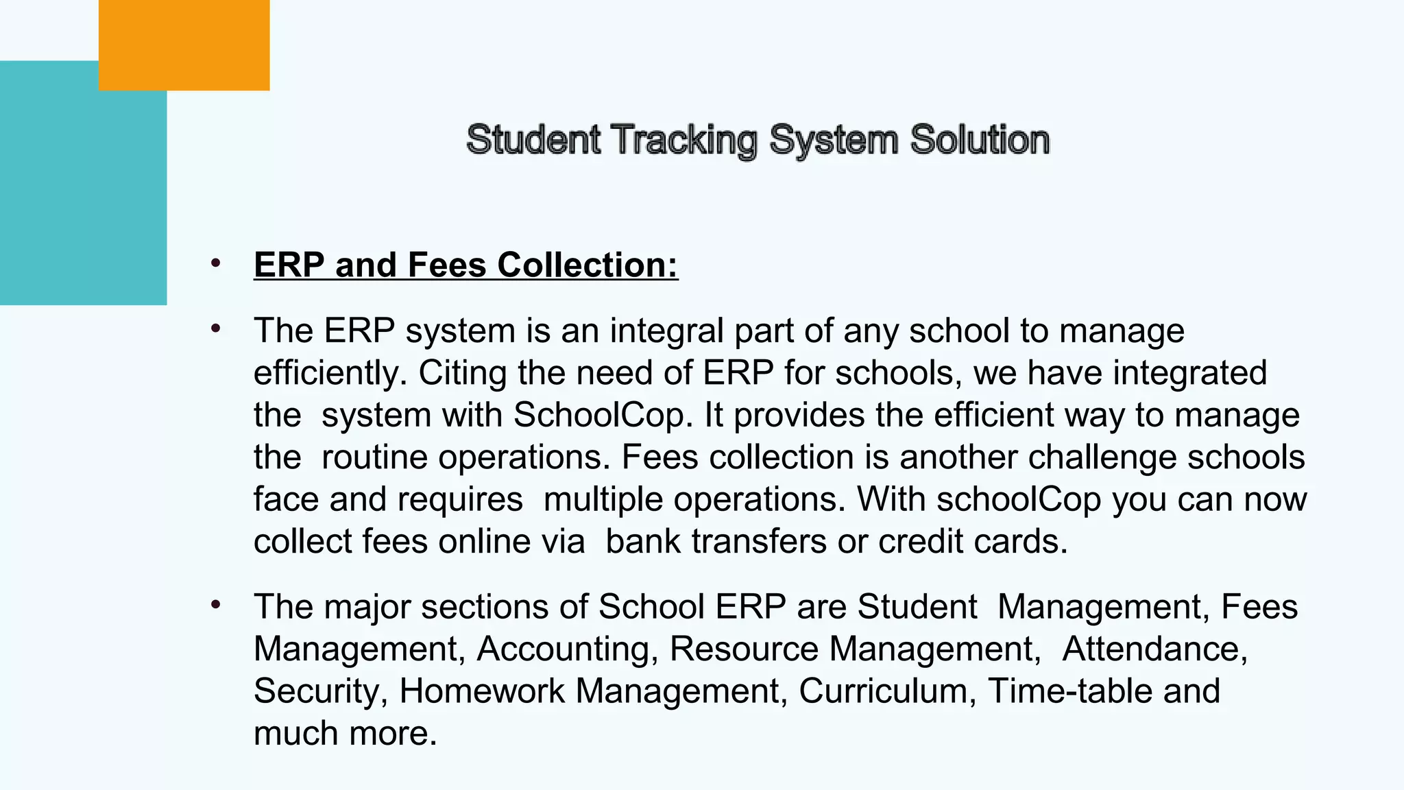 • ERP and Fees Collection:
• The ERP system is an integral part of any school to manage
efficiently. Citing the need of ERP for schools, we have integrated
the system with SchoolCop. It provides the efficient way to manage
the routine operations. Fees collection is another challenge schools
face and requires multiple operations. With schoolCop you can now
collect fees online via bank transfers or credit cards.
• The major sections of School ERP are Student Management, Fees
Management, Accounting, Resource Management, Attendance,
Security, Homework Management, Curriculum, Time-table and
much more.
 