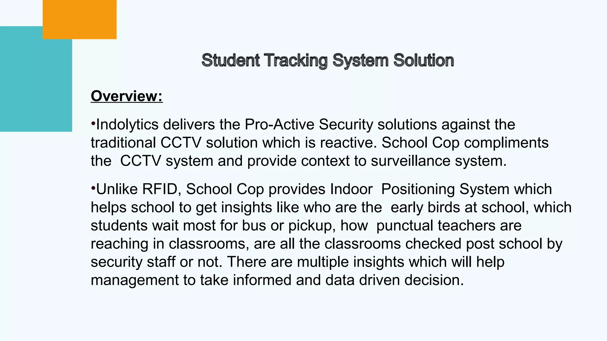 Overview:
•Indolytics delivers the Pro-Active Security solutions against the
traditional CCTV solution which is reactive. School Cop compliments
the CCTV system and provide context to surveillance system.
•Unlike RFID, School Cop provides Indoor Positioning System which
helps school to get insights like who are the early birds at school, which
students wait most for bus or pickup, how punctual teachers are
reaching in classrooms, are all the classrooms checked post school by
security staff or not. There are multiple insights which will help
management to take informed and data driven decision.
 