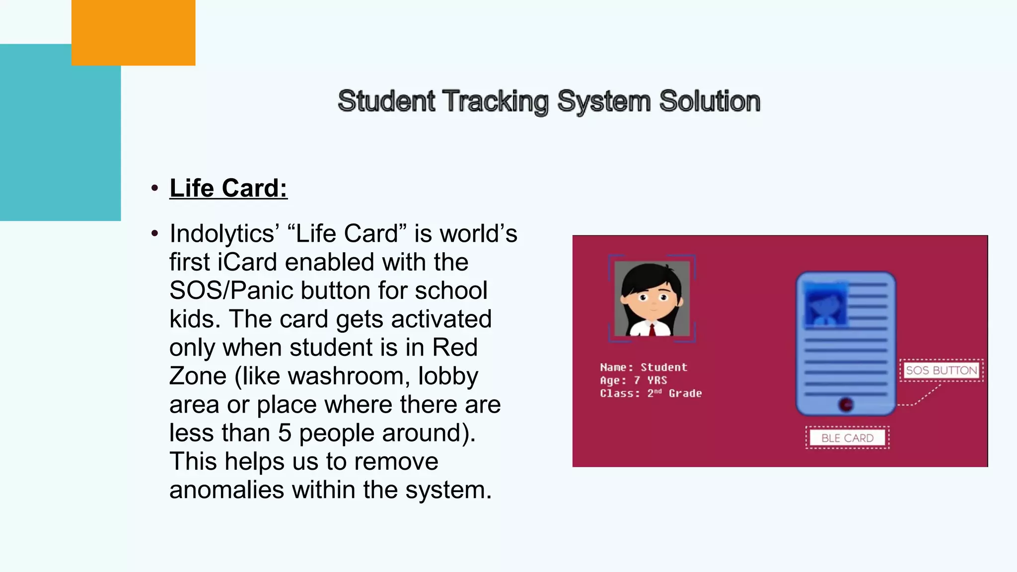 • Life Card:
• Indolytics’ “Life Card” is world’s
first iCard enabled with the
SOS/Panic button for school
kids. The card gets activated
only when student is in Red
Zone (like washroom, lobby
area or place where there are
less than 5 people around).
This helps us to remove
anomalies within the system.
 