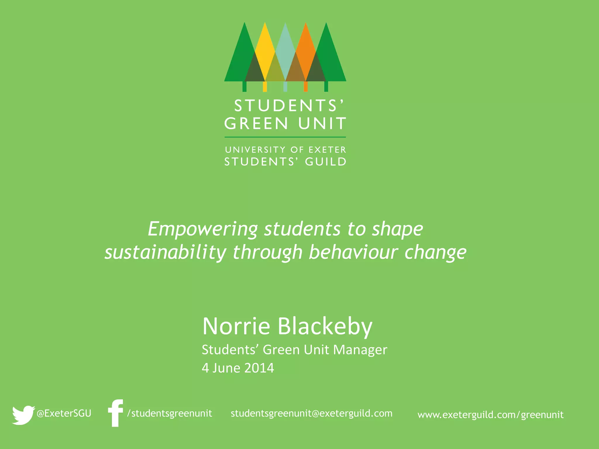 www.exeterguild.com/greenunit
	
  
/studentsgreenunit
	
  
@ExeterSGU
Empowering students to shape
sustainability through behaviour change
studentsgreenunit@exeterguild.com
Norrie	
  Blackeby	
  
Students’	
  Green	
  Unit	
  Manager	
  
4	
  June	
  2014	
  
 