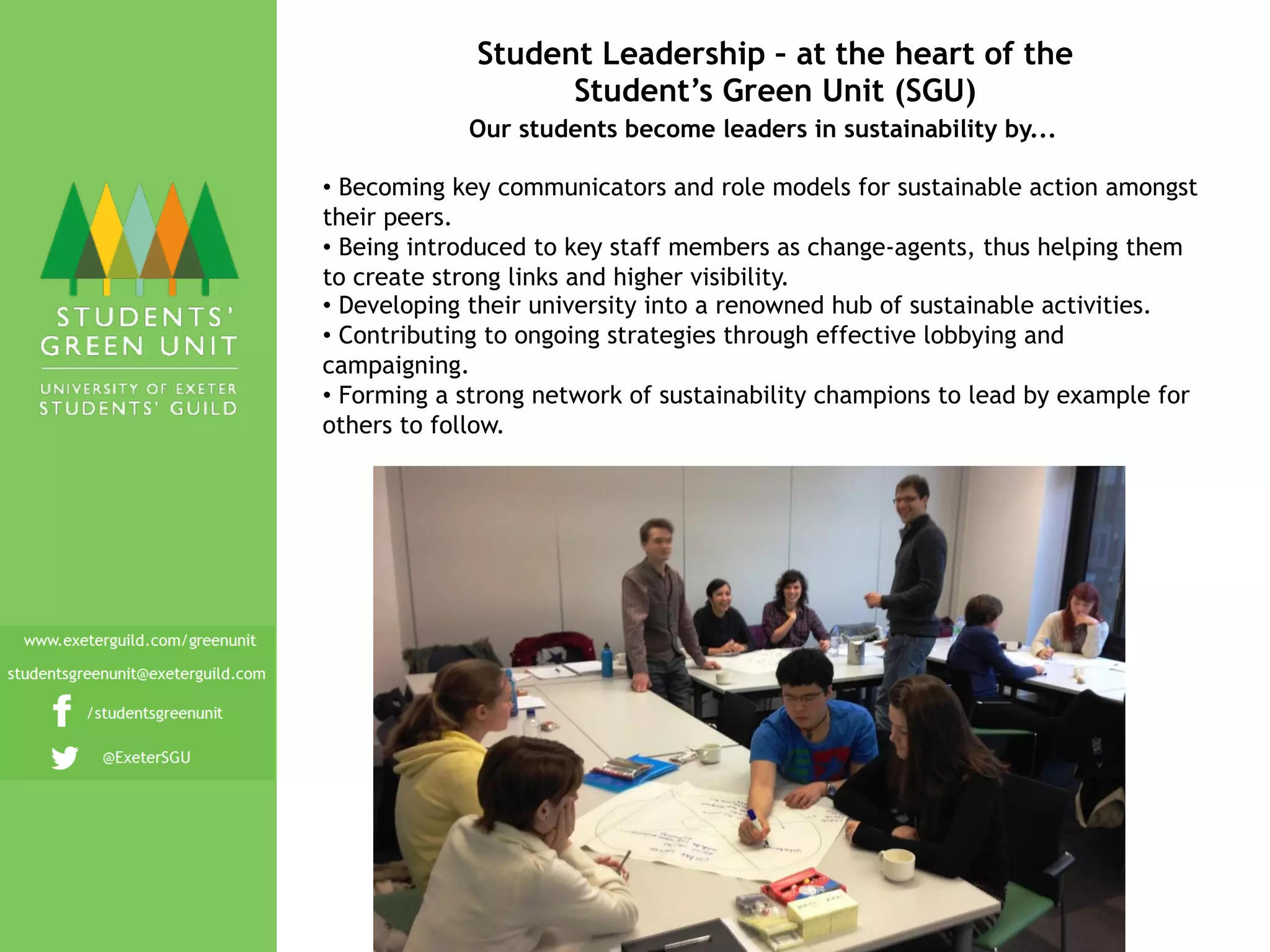 Student Leadership – at the heart of the
Student’s Green Unit (SGU)
Our students become leaders in sustainability by...
•  Becoming key communicators and role models for sustainable action amongst
their peers.
•  Being introduced to key staff members as change-agents, thus helping them
to create strong links and higher visibility.
•  Developing their university into a renowned hub of sustainable activities.
•  Contributing to ongoing strategies through effective lobbying and
campaigning.
•  Forming a strong network of sustainability champions to lead by example for
others to follow.
 