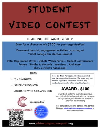 STUDENT
        VIDEO CONTEST
                        DEADLINE: DECEMBER 14, 2012
              Enter for a chance to win $100 for your organization!

              Document the civic engagement activities occurring at
                     YOUR college this election season!

       Voter Registration Drives . Debate Watch Parties . Student Conversations
                Posters . Shuttles to the polls . Interviews . And more!
                              Show us what’s happening!

                          RULES
                                              M ust be N on-Partisan: All videos submitted
                                              must be non-partisan in nature. The video may not
          • 2 - 5 MINUTES                     mention support or opposition towards any
                                              candidate running for office or political party.
          • STUDENT PRODUCED 	
  
            	
  
          • AFFILIATED WITH A CAMPUS ORG
                                                         AWARD . $100
                                                     [award will go to the submitting campus-
                                                   recognized student organization or campus-
                                                     recognized organization of the student's
                                                              choice if no affiliation]
                         Sponsored by
                                            	
     For complete rules and contest info, contact
                                                   Brenna: blimbrick@ohiocampuscompact.org, or
                                                                visit the website below




	
                       www .ohiocampuscompact .org
 