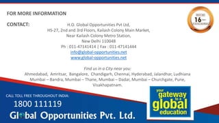H.O. Global Opportunities Pvt Ltd,
HS-27, 2nd and 3rd Floors, Kailash Colony Main Market,
Near Kailash Colony Metro Station,
New Delhi 110048
Ph : 011-47141414 | Fax : 011-47141444
info@global-opportunities.net
www.global-opportunities.net
CALL TOLL FREE THROUGHOUT INDIA:
1800 111119
FOR MORE INFORMATION
CONTACT:
Find us in a City near you:
Ahmedabad, Amritsar, Bangalore, Chandigarh, Chennai, Hyderabad, Jalandhar, Ludhiana
Mumbai – Bandra, Mumbai – Thane, Mumbai – Dadar, Mumbai – Churchgate, Pune,
Visakhapatnam.
 
