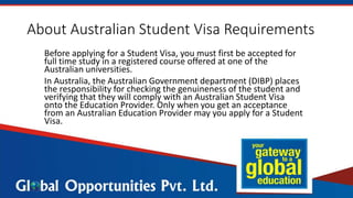 About Australian Student Visa Requirements
Before applying for a Student Visa, you must first be accepted for
full time study in a registered course offered at one of the
Australian universities.
In Australia, the Australian Government department (DIBP) places
the responsibility for checking the genuineness of the student and
verifying that they will comply with an Australian Student Visa
onto the Education Provider. Only when you get an acceptance
from an Australian Education Provider may you apply for a Student
Visa.
 