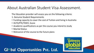 About Australian Student Visa Assessment.
The Education provider will assess you on the following criteria:
1. Genuine Student Requirements
• Funding capacity to cover the cost of Tuition and living in Australia
• IELTS/PTE/TOEFL Score
• Academic qualifications as per the course you intend to study
• Marital Status
• Relevance of the course to the future plans
 
