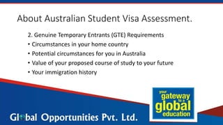 About Australian Student Visa Assessment.
2. Genuine Temporary Entrants (GTE) Requirements
• Circumstances in your home country
• Potential circumstances for you in Australia
• Value of your proposed course of study to your future
• Your immigration history
 