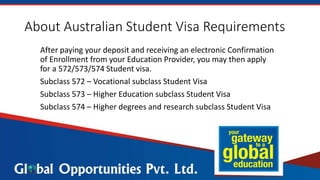 About Australian Student Visa Requirements
After paying your deposit and receiving an electronic Confirmation
of Enrollment from your Education Provider, you may then apply
for a 572/573/574 Student visa.
Subclass 572 – Vocational subclass Student Visa
Subclass 573 – Higher Education subclass Student Visa
Subclass 574 – Higher degrees and research subclass Student Visa
 