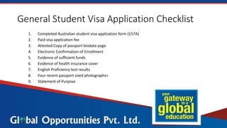 General Student Visa Application Checklist
1. Completed Australian student visa application form (157A)
2. Paid visa application fee
3. Attested Copy of passport biodata page
4. Electronic Confirmation of Enrollment
5. Evidence of sufficient funds
6. Evidence of health insurance cover
7. English Proficiency test results
8. Four recent passport sized photographs+
9. Statement of Purpose
 