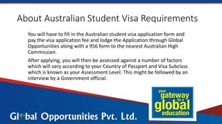 About Australian Student Visa Requirements
You will have to fill in the Australian student visa application form and
pay the visa application fee and lodge the Application through Global
Opportunities along with a 956 form to the nearest Australian High
Commission.
After applying, you will then be assessed against a number of factors
which will vary according to your Country of Passport and Visa Subclass
which is known as your Assessment Level. This might be followed by an
interview by a Government official.
 
