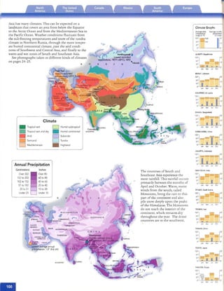 Asia has many climares. This can be expec red on a
landmass rha r covers an area fro m below rhe Equ ator
co rhe Arcric Ocean and from rhe Medirerranean Sea co
rhe Pacific Ocean . Wearher condirions flu cruate from
rhe sub-freezing remperarures and snow of rhe run dra
climare in No rrhern Russia, rhrough rhe more rem per­
are humid conn nen rai climate, pasr rhe arid condi ­
nons of Sou rhwesr and Cen tral ASia, and finally co rhe
warm an d wet zones of So urh and Southeast Asia.
See ph ocograp hs raken In differenr kinds of climates
on pages 24-25.
R
•
Climate
Tropical wet Humid subtropical
•
D
Tropical wet and dry Humid continental
Arid SubarcticD
Semiarid TundraD
Mediterranean
• High land
D
Annual Precipitation
Centimeters Inches

Over 203 Over 80

152 to 203 60 to 80

102 to 152
 40 to 60

S1 to 102
 20 to 40

25to 51
 10to 20

Under 25
 Under 10
R u
okyo
,'/
f
r4f;"" J'
D . E S I A,
('' . ... " '-".. ft.
• ~;~ST ' o/-• ..".-... • TI MOR r
The counr nes of Sour h and
Southeast Asia experience rhe
mosr rainfall. This rainfall occurs
primarily between rhe monr hs of
April and October. Warm, moisr
winds from rhe sourh, called
Mon soons, bnng rhe rain to this
part of rhe conrinenr and also
pile snow deeply upon rhe peaks
of rhe Himalayas. The Mo nsoons
do nor reach rhe inrerior of rhe
conri nenr, which remains dry
rhro ugho ur rhe year. The dri esr
counr ries are III rhe southwest.
,"
Climate Graphs
Average daily Average monthly
temperature precipitation
range {in "Fl (in inches)
';::] ( [ : : :~~~h
0' O'
AlMATY. Kazakhstan
10os'']
0
=•
[::O'
Jr -­
D· =.Jan Ap' Jul Oct
BEIRUT, Lebanon
I~l l -:- =[::
• O'
Jan Ap, Jul Oct
COLOMBO, Sri Lanka
100'j_ _ ==[20'os. ~ 10'J2'
D· O'
Jan Apr Jul Oct
DHAKA, Bangladesh
T"'"'l z::::::;: ­
100'j [20'
J2'

0' O'

OS" I I I 10'
Jan Apr Jul Oct
HONG KONG. China
- - 10'
l: j . I [20'I IJ2'
D· O'
Jan Apr Jul Oct
JAKARTA.Indonesia
1~~:lJ _ = [20'
J~: I • • :~.
Jan Apr Jul Oct
NEWDELHI, India
1~~:1 _ r=l= [20'__ 10'

J2'
 I
00 - O·
Jan Apr Jul Oct
RIYADH, Saudi Arabia
1::1_- --[:
::32'
D· O'
Jan Apr Jul Oct
TEHRAN, Iran
TIANJIN, China
100ss-'] ,--" [20'_ - 10'
32' ­ I
00 - O·
Jan Apr Jul Oct
TOKYO, Japan
1~~1 [20'
__ - 10'J2' ,,--, I00 ---:- I I O·
Ja n Apr Jul Oct
YAKUTSK, Russia
1~~:jT,m p ---, [:: :
32~ ~;Jf~ _
00 _45,-=~~~__---,_ O.
Jan Api Jul Oct
 