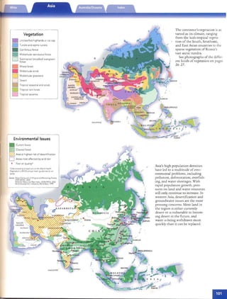 '
'
'
" ..

Ithly
ti on
hes)
[~::
O·
r20"
~ 10·
'20 "
10·
0"
'20 ·
10"
·0·
20·
10·
O·
20·
10·
0"
20"
10·
0"
!O.
0"
) "
) "
1"
Vegetation
• Unclassified highlands or ice cap
Tundra and alpin e tund ra
Coniferous forest
Midlatltude deciduous forest
Subtro pical broad leaf evergreen
forest
Mixed forest
Mid lant ude scrub
Mldlatitude grassland
Desert
Tropical seasonal and scrub
D Tropical rain forest
D Tropical savanna
Environmental Issues
• Current forest
o Cleared forest
~ Area at highest risk of desertification
D Areas most affected by acid rain
• Poor air quality'
'Cues exceed mg ar reast one 0'th e Wo rld He alth
OrganJzanon s (WHO) annual m ean g urd elmes for dlr
quality
Sources	 Global Dlstrrbutlo n of 0 6gmal and Remaining Forests,
UNEP·WCMC, 2002
World Sorl Resources Map Ind ex, USDAJNRCS, 2002
World Developme nTIndicators, World Bank. 1999
MAl D IVES ..
The continen r's vegerarion is as
vaned as irs climare, ranging
from rhe lush rropical vegera­
rion of rhe Sour h, Sourheasr,
and Easr Asian countries co rhe
sparse vegerarion of Russia's
vast areric tundra,
See phorographs of rhe differ­
ent kinds of vegerarion on pages
26-27.
,.	 Asia's high population dens iries
have led co a mulrirude of envi­
ronmental problems, including
polluti on , deforestation, overfish­
ing , and warer shortages. Wirh
rapid population growrh, pres­
su res on land and warer resources
will only conrinue co increase. In
wesrern Asia, desertificari on and
groundwarer issues are rhe mo sr
pr essm g concerns. Most land in
rhe region IS eirher cur renrly
desert or IS vulnerable co becom­
mg desert in rhe fu rure, and
wat er IS being wit hdrawn more
quickly rhan ir can be replaced.
./
n.'HILIPPIN ES
Manjl~~~
i~
 
