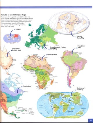 -Thematic, or Special Purpose Maps
NEU ' GU INEA
AUSTRALIA
Vegetation
• Map
• Historic
Route Map
Continental
• Drift Map
/
Gross Domestic Product
• (GOP) Map
EJUTk£.
•"""~ .
SUDAN
PACIFIC
OCEAN
CHAD
as
NIGI;; R
M ALJ
St Joh n $
tangIer
""" .• eo........
c:>c MO Jl.OCl"t)
, '''. J
'5·r.
5..11..,&
1M ..,...."
@
CAPI- . MA URIT AN IA
• '£ RD~
.• · 0....... 0
GAM rH : SU H !G AL
Population
• Density Map
These maps show a specific subject (rhe me) or very
limired number ofsubjects (such as population density,
climate or historical topics). They can be used to sho w
distributions and relat ionsh ips among map features.
This page contains exam ples of the ma ny ~
typesof maps to be found through out th e ...
Student Atlasofthe World.
AL I AS T
 