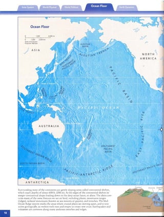 •

Ocean Floor
ASIA
NO RTH '
AM E RICA
Surrounding most of th e co nrme n rs are gemly slopmg areas called con rm enral shelves,
which reach depths of abou t 650 ft. (200 m). At th e edges of the connncnral shelves lie
steeper connnental slopes leadmg down [0 th e de ep ocean basin, o r ab yss. The ab yss co n­
tains many of th e same features we see on land, mcludmg plains, moun tams ranges
(ridges), iso lated mountains (known as sea mounts or guyots), and tren ch es. The Mid­
Ocean fudge system marks th e areas wh ere crus ta l plat es are movmg ap art, and is very
ac tive geologICally, as molten rock n ses and erupts [0 crea te new crust. Eart hquakes and
volcanoes are common along many undersea trenc hes and rid ges.
 