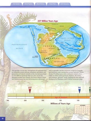 ·­
and recogni zable, and the continents, except for Australia
237 Million Years Ago
OCEAN
This peculiar-to our eyes-arrangement ofcontinents with
PANTHALASSIC
its unfamiliar oceans and seas, mountains and plains, and
peninsulas and islands reminds us that th e dinosaurs lived
in a far different landscape th an our own. As the last
dinosaurs receded into memory, the future Atlantic Ocean
and Mediterranean Sea were becoming more substantial
237
and Antarctica, were nearing th eir present latitudes. Within
the last 65 million years, most continents nestled unhur­
riedly into th eir current pos itions. However, th e Indian
su b-continent "sprinted" north, crashing into Asia and bull­
dozing up the Himalayas. earth's loftiest mountain range.
94 65
DECEMBER
100
A e of Dinosaurs
150
Millions of Years Ago
200250300
15 16 17 18 19 20 21
22 23 24 25 26 27 28
10 " 12 13 14
 