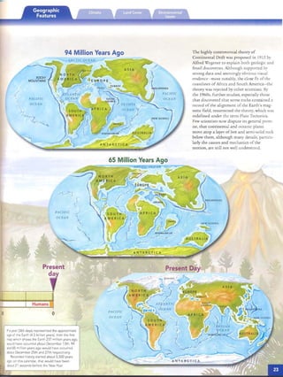PACIFIC
OCEAN
AS IA
PACIFIC
OCEAN
/
65 Million Years Ago
94 Million Years Ago
.-::--=::;.;c::::::;..........

Present
~5 day
Humans
o
If a year (365 days) represented the approxim ate
age of the Earth (4.5 billion years). then the hrst
mapwhich shows the Earth 237 million years ago.
would have occurred about December 13th. 94
and 65 million years ago would have occurred
about Decembe r 25th and 27th respectively.
Recorded history started about 5.500 years
ago:on this calendar . that would have been
about 21 seconds before the New Year
The highly controversial theory of
Continental Drift was proposed in 1915 by
Alfred Wegen er to explain both geologic and
fossil discoveries. Although support ed by
strong data and seemingly obvious visual
evrdence -crnos t no tabl y, the close fit of the
coasrlmes of Africa an d South America- the
th eory was rejected by other scien tists. By
the 1960s, fur ther studies, especially those
th at discovered that some rock s contained a
record of th e alignmem of the Earth's mag­
netic field, resurrected the theory, which was
redefined under the term Plate Tectonics.
Few scientis ts now disp ute its gen eral prem­
ise, that continental and oceanic plates
move ato p a layer of hot and semi-solid rock
below them, alt ho ugh many detail s, particu­
larly the cau ses and mechanics of the
motion, are still not well un derstood.
ANTARCTICA
(
PACIFIC
OCEAN
Present Day
PACIFIC
OCEAN
)
 