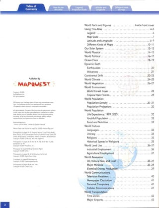 -
Published by
Copynght© 2005

byMeprxest. Inc.

Allnqhts reserved.

While everycare has been taken to trace and acknowledge copy­
right, the publishers tender their apologies for anyaccidental
infringement wherecopynqht hasproved untraceable.
Allnghts reserved. No part of thrs book may be reproduced or trans­
mitt ed In any form by any means electronic, mechanical, or other ­
Wise, whether now or hereafter devised. including photocopying,
recording, or byanyInformation and retrieval system, without
espress written prior permission from the Publisher.
Acknowledgements.

"How to use this Atlas" written by ElspethLeacock

MeXICOStatecoat of arms on page 76. © 200J mextcan-Ilaq.com
Photographs on pages 24-25 (Deserts, Nature, China/Tibet. Alaska,

Brazu,Arctic). 26-27 (Landscapes. Nature, Australia, China/ Tibet), 59

(rivers), 60--61(nature, Landscapes, Hawaii, Caribbean), 62-63 (Arctic)

Copynqbt © 2005 Corel corp. and their suppliers.

Photographs on pages 26-27 1V01.16,44, 74), 60-61 1V01. 16, 44).

62-<>3 1V01. 16,44)

Copyright © 2005 Pbotolxsc. Inc.

Photograph on page 42 (Wright brother's flight)
Copynght © 2005 NASA
Photographs on pages 58, 62-63 (Southern California)
Ccpynqbt © 2005 Drqital StockCorp.
Photograph on page 62 (Rockiespring)
Copynghl © 2005 Freestockphotos ccm
Pnotcqraphs on pages68--69 No!.194)
Copynqbr © 2005 Corbrs Corp.
•

World Facts and Figures Inside front cover
Using This Atlas .4- 5

Legend 6

Map Scale 7

Latitudeand Longitude 8-9

Different Kinds of Maps 10-11

Our SolarSystem 12- 13

World Physical 14- 15

World Political 16- 17

Ocean Floor 18- 19

Dynamic Earth

Earthquakes 20

Volcanoes 21

Continental Drift 22-23

World Climate 24-25

World Vegetation 26-27

World Environment

World Forest Cover 28

Tropical Rain Forests 29

World Population

Population Density 30-31

Population Projections 30

World Population

Life Expectancy: 1999, 2025 32

Youthful Population 33

Food and Nutrition 33

World Culture

Languages 34

Literacy 34

Religions 35

Historical Spread of Religions 35

World Land Use , 36-37

Industrial Employment 36

Agricultural,Employment 37

World Resources

Oil, Natural Gas, and Coal 38-39

Major Minerals 38-39

Electrical Energy Production 39

World Communications

Television Receivers .40

Newspaper Circulation .41

Personal Computers .41

Cellular Communications .41

World Transportation

Time Zones .42

Major Airports .43

 
