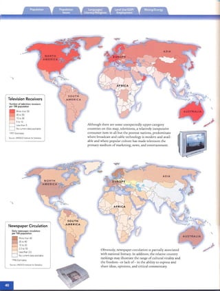--
Television Receivers
Number of television receivers
per 100 popu lation
More than 50
30 to 50
10 to 30
5 to 10
Less than 5
No current data available
SOurce. UNESCO Institute for Statistics
Newspaper Circulation
Daily newspaper circulation
per 100 populat ion
More than 40
20 to 40
10 to 20
2.5 to 10
Less than 2.5
No currentdata available
1996 Estimates
Source: UNESCOInstitute torStatistics

Although there are so me unexpectedly upper-category
coun tries on this map, televisions , a relatively inexp ensive
consumer item in all but th e poorest nations, predominate
where broadcast and cab le tech no logy is modern an d avail­
able and where popular culture has made television th e
pnmary medi um of marketi ng, news, and enrerrainmenr.
= ­
»:
~USTRALIA
Obviously, newspaper Circulation IS partially associated

with nati onal literacy. In addition, th e relative co untry

rank ings may illustrate the range ofcultural vitality and

the freedom-or lack of- in th e ability to express and

share ideas, opi nions , and critical comme ntary.

 