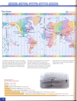 Time Zones D Non-standardtime;
1 P.M. 2 P.M. 3 P.M. 4 P.M. 5 P.M. 6 P.M. 7 P.M. 8 P.M. 9 P.M. 10Pi2 A.M. 3 A.M. 4 A.M. 5 A.M.
+11 12 -12 - 11 -10 -9 -8 -7 -6 -5
The World ISdrvidcd inro 24 tim e zones , begin­
ning at th e Prim e Meridian, which ru ns th rough
Green wich, Eng land. The twelve zo nes east and
twelve zones west of the Prime Merrdian meer
halfway around the globe at the Intern ation al
Date Line.
" +6
Hours
I
+4 +7 +8- 1 o +1 +2 +3 +5 +6
Trave ling It1 an easterly drrecnon , the time of Note that the run es shown are "standard time."
day moves ahead one hour for each zone Adjustments are necessary when "daylight
crossed. Travelm g west , n rne falls behind one saving time" IS use d.
hour per zone. At the Internati on al Da te L1Ile a
traveler gall1sone day croSSIl1g It III an easterly
direction, and loses one day rraveling west.
Average Speeds of
Some Passenger Transportation
Walking 3-4 mph/5-6 kph
Bicycle 10 mph/16 kph
Ocean liner, Queen Elizabeth 1/ 33 mph/53 kph
Intercity bus, Greyhound; u.s . 54 mph/87 kph
Air cushion vehicle, United Kingdom 69 mph/111kph
Electric train, Amtrak Ace la Express; Eastern U.s. 150 mph/241 kph (top speed)
High-speed train, Shinkansen (Bullet Train); Japan 164 mph/263 kph (average speed between stations)
Jet airliner, Boeing 737 500 mph/80S kph
 