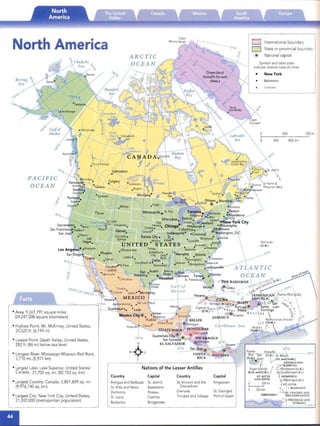 Bering
Sea
PACIFIC

OCEAN

• Area: 9,361,791 square miles
(24,247,038 square kilomete rs)
• Highest Point: Mt. McKinley, United States,
20,320 h . (6,194 m)
• Lowest Point: Death Valley, United States,
282 h. (86 m) below sea level
• Longest River: Mississippi-Missouri-Red Rock,
3,710 mi. (5,971 km)
• Largest Lake: Lake Superior, United States!
Canada, 31,700 sq. mi. (82,103 sq. km)
• Largest Country: Canada, 3,851,809 sq. mi.
(9,976,140 sq. km)
• Largest City: New York City, United State s,
21,200,000 (metropolitan popu lation)
ARCTIC

OCEAN

Nat ions of the Lesser Antilles
Country Capital Country Capital
Antigua and Barbuda St. John's St. Vincent and the Kingstown
51. Kitts and Nevis Basseterre Grenadines
Dominica Roseau Grenada 51. George's
51. Lucia Castries Trinidad and Tobago Port-of-Spain
Barbados Bridgetown
International boun dary
State or provincial boundary
National capital
Symbol and label sizes
indicate relative sizes 0/ cities:
•	 New York

Baltimore

Cbartotte
400 800m;,
400 800 km
n's

{,~
Bermuda
_(U.K.)
,0°""
I
600
W
Puerto Af19U~ 20oN
IOOJ~U.K.}-St. Martin
(U.S.).J~~~ . Iv (Fr. and Nerh.)
~-I . ANTIGUA AND
• .,, ?':.B1RBUDA
Virgin Islands / ._ Montserrat (U.K.)
(U.S. and U.K.) Ii':Gua~eloupe (Fr .)
ST . KIrrS " DO~tINICA

AND NEVIS '1 Martinique (Fr.)

~OO mi d S~. LUCIA

a 200km ~ IC) BARB/ DOS

GRENADA " ~~~~~i>~~~
TRINIDAD AND
T OBAGO
IO'N
 
