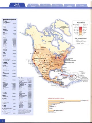 United States 281
Major metr opolitan areas
• Over 2 million
• 1 million to 2 million
• Under 1 million
Persons pe r
sq . mile
Over 520
260 t0 519
130 to 259
25 to 29
1 to 24
o
r Population
Mexico 103
Allother countries 51
Canada 32
Guatemala 13
Cuba 11
Estimated 2002 Population (in millions)
Source: u.s. Census BureaIJ
.Edmonton
Guadalajara. • Leon
Mexico ·
City
Oklahomae
City Dallas-
EI Paso Ft. Worth
ad Juarez" , New . Jacksonville
AustlO. . .Orleans Orland o
San Antonio· (1-i~ Tampa-.· TH~~MIAM S
51.Petersburg Mffifl'I') Basseterre
Monterrey. ~N~au ST, KITTS" NEVIS j ANTIGUA"
Havana ? ~ . "Puerto Rico  ,,(BARRUIM
~-:~~. ~_,_ " , (u .S ) ~ ~ t. John's
lA • • ,.........­ San Juan . DOMINI CA
nPort,'a U­ ' Santo ST, LUC IA': • BARRADOS
lP Prince  Dorninqo ~ ST, VINC ENT"
DO MI N ICAN GRENADA' TI lE GRENADINES
REPunl~C. -Port-ol-Sparr · I";~~,t6~
Los Angeles
San Diego.
TIjuana·
~ancouver .Calgary
~Seattle- Quebec.
Portland. Tacoma Montreal.
(
Minneapo lis- awa •
51. Paul. am1t011... eToro nto ost on
, Detroltlil ~ .
•
Sacramento . Salt Lake City MllCwha,ukee 4t'jeveland ew York-Newark
rcaqo , • ephiladelphia
San Francisco-. . Indlan~p,?IIS. ,. ~. ~shington, D,C.-Baltimore
Oakland­ .Fresno Denvere Kansas City Cincinnatie ('of, tts5~fgh
San Jose LasVegas • · St Louis "mbus rf IkV' . , B h
• UNIT ED ST ATE S 'Nashville .,.,,0 0 • "g'OIa eac
• . ?
. Memphis Charlott e
· Atlanta
United States
New York-Newark 21,200,000
LosAnge les 16,374,000
Chicago 9,158,000
Washington -Baltimore 7.608,000
SanFrancisco-
Oakland-San Jose 7.039,000
Philadelph ia 6,188,000
Boston 5,819,000
Detroit 5.456,000
Dallas-Ft. Worth 5,222,000
Houston 4,670,000
Atlanta 4,112,000
Miami 3,876,000
Seattle-Tacoma 3,555,000
Phoenix 3,252,000
Minneapolis-St. Paul 2,969,000
Cleveland -Akron 2,946,000
San Diego 2,814,000
St, Louis 2,604,000
Denver 2,582,000
Tampe -St. Petersburg 2,396,000
Pitts burgh 2,359,000
Portland 2,265,000
Cincinnati 1,979,000
Sacramento 1,797,000
Kansas City 1.776,000
Milwaukee 1,690,000
International comparabifity of
popolarion data is limited by varying
census methods. VVhere metropolitan
popvfation is unavailable, core city
populationis shown.
Major Metropolitan
Areas
Antigua & Barbuda
St. John 's 22,000
Bahamas
Nassau 211,000
Barbados
Bridgetown 6,000
Belize
Belize City 49,000
Belmopan 8,000
Canada
Toronto 5,030,000
Montreal 3,549,000
Vancouver 2,123,000
Ottawa 1,129,000
Calgary 993,000
Edmonton 967,000
Quebec 698,000
Hamilton 687,000
Winnipeg 686,000
Costa Rica
SanJose 1,305,000
Cuba
Havana 2,192,000
Dominica
Roseau 16,000
Dominican Republic
SantoDomingo 2,677,000
EISalvador
SanSalvador 1,909,000
Grenada
St. Geo rge 's 5,000
Guatem ala
Guatemala City 1,007,000
Haiti
Port-au-Prince 99 1,000
Honduras
Tegucigalpa 835,000
Jamaica
Kingston 578,000
Mexico
Mexico City 16,203.000
Guadalajara 3,349,000
Monterrey 3,131,000
Puebla 1,272.000
Ciudad Juarez 1,187,000
Tijuana 1,149,000
leon 1,021,000
Nicarag ua
Managua 1,148,000
Panama
Panama City 1,002,000
Puerto Rico
San Juan 2,450,000
St. Kitts & Nevis
Basseterre 13,000
St. lucia
Castries 11,000
St. Vincent & Grenadines
Kingstown 15,000
Trinidad & Tobago
Port of Spain 48,000
Persons per
sq. km
Over 200
100 to 199
50 to 99
10 to 49
1 to 9
o
 