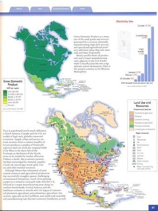 ...
Gross Domestic
Product
GOP per capita
Over 520,000
$10,000 to 520.000
$5,000 to 59,999
$2,500 to 54.999
Under 52.500
No data
SOurce World Facrbook. CIA. 2001
There is a profoun d north-south differen ce
in Nort h America, Can ada and the u.s.are
models of high -tech, globally connected
economies- largely urban and service OrI­
ented SOCieties wh ere a relative ha ndful of
farmers produces a surplus of food stuffs
and every lan d use, from the irngared fields
of the West to the dair y belt of th e
Northeas t to th e forests of th e No rth,
seems to be mol ded by marker effic iency,
Without a dou bt, th is eco nomic prowess
has been encouraged by Immen se supplies
San Francisco
of coal, oil, nat ural gas, wood, gold, iro n
ore, and other mineral reso urces.
Although MeXICO has sub stantial oil and
mineral resources and agncul tu ral production
thar successfully struggles agaIns r challenging
environmenral lirru ta rions, much of irs growing
prospen ty IS lm ked to increased trad e with th e U.s.,
reflected in a major manufactunng zone along ItS
northern borderlands. Central America and th e
Caribbean continue to wrestl e With th e legacy of commer­
cial plantation agrIcult ure and subsistence agrIculture, bur
tourism, especially in the Caribbean, and sma ll-scale assembly
and manufactunng have become econo mic backb ones, as well.
Gross Domestic Product ISa meas­
ure of th e to tal goods and services
generated by a cmIntry. Gene rally,
manufacturing, high-tech services,
and specialized agricultural prod­
ucts ad d more value th an raw mate­
rials and baSIC food sruffs.
Mexico profits from oil produc­
tion and a major manufact urmg
zone adjace nt to th e U.S. bo rder,
whi le Cos ta Rica has become a sig­
ru ficanr tounst destination. Haiti IS
the poo rest country In the West ern
Hemi sphere.
Electricity Use
Canada 15,748
Un ited St ates
12,407
Virgi n
Islands
7,762
Jama ica 2,278
M exic o 1,676
EI Salvador 583
KWh (kilowatt hours) per person per year
Source World Factbook CIA 2001
Land Use and

Resources

Predom inant land use
D Commercial agriculture
D Dairying
livestock ranChing
D Subsistence agriculture
• Primarily forestland
D Limited agricultural activity
Major resources
Q Coal

Cl Natural gas

iA Oil

• Forest products
@ Gold
~ Silver
~ Iron ore
ill Uranium
® Bauxite
n Other rnmerals
..:::;:xc Fishing
•	 Major manufacturing
and trade centers
H SAl.V ADO R
 