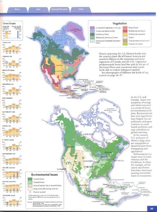 , ..

Climate Graphs
Average daily Average monthly
temperature precipitation
range(InoF) (in inches)
'~l ~~~h l[~:

ATlANTA. USA
':j _ ::::::::_ [20'- - - 10'
:1 1 1 . 0,
Jan Apr Jul Oct
FAIRBANKS. USA
100"] l2o'65° ~~ __ 10'
32".21 to - ­
00 -, - • - - 0'

Jan Apr Jul Oct

MEXICO CITY, Mexico
':j==-=[::
0" I . O·
Jan Apt Jul Oct
MINNEAPOUS,USA
'~l-=:=-:-~[~:
Jan Apr Jul Oct
NUUK, Greenland
'~:j [20'- - 10'
12' ---- =

0" --- • • O·

Jan Apr Jul Oct
NEWYORK CITY. USA
':j _--[20'
_ _ - - 10'
ll' ~
0" • • • • O·Jan Apr Jul Oct
PHOENIX. USA
'OO'j _=_[20
65' ­
- - - - 10'
12' ­
0" O·

Jan AfJr Jul Oct
ST. JOHN'S, Canada
100'j - l2o'W
- - -- 10'
12' - - ­
0" =t=, . 1 O·
Jan Apr Jul Oct
SAN FRANOSCO. USA
l~:l -__[20'- __ - - - - 10'
11' ­
0" 1 ~
Jan Apr Jut Oct
SAN JOSE,Costa Rica
': j=====::::::::r [::
l~ • I O.

Jan Apr Jul Oct

SANJUAN, Puerto Rico
':
1
====[::1: 1 1 1 1 0'
Jan Apr Jul Oct
VANCOUVER. Canada
'~:l r-r--: [20'- 10'
12' - - ­
0" .1: • 1 O·
Ja" Apr Jul Oct
Environmental Issues
• Currentforest
D Cleared forest
~ Area at highest risk of desertification
o Areas most affected byacid rain
• Poor airquality'
"Citiesexceed ing at least one of the World Health

OrganIzation's (WHO) annual meanguidelines for ai,

qualit}'
SOurces: Global Distribution of Originaland Remaining Forests,
UNEPW CMC. 2002World Soil Resources Map Index, USDAlNRCS. 2002
World Development Indicarors. World Bank. 1999
Vegetation
Unclassifiedhighlands or ice cap Mixed forest
Tundra and alpine tundra Midlatitude scrubland
Coniferous forest Midlatitude grassland•0
Midlatitude deciduous forest DesertD 0
Subtropicalbroadleaf evergreen Tropical seasonaland scrub
D forest
Tropical rain forest0
Deserts spanning the U.5./Mexico border join
the tropical plant life of Central Ame rica and
southe rn Mexico to the temperate and arctic
vegetatIOn of Canada and the U.S.- vegetation
predominat ely forest lan d bu t spli t by the arc of
the Great Plains and in ter woven with scrub­
lands able to endure infrequent rainfall.
See photograph s of different the kinds of veg­
eta tion on page 26 - 27.
AN llGUA&
BARHUOA
In the U.S. and
Canada, heavy con ­
sumption of energy
and other resources
is a source of many
environmental prob­
lems. Environ mental
laws and regulatio ns
have helped, but air
pollutants and gases
continue to cau se
health problems and
may contribute to
global warming.
In the western
U.S. and parts of
Mexico, large areas
are susceptible to
desertificat ion from
overgrazing and
agriculture.
Deforestation is a
major issue in Lat in
America and th e
Caribbean. In Haiti,
for example, all th e
native rain forests
have been dest royed,
causing irreversible
harm to ecosystems.
_") TH E BAHAMAS
# ~, .. ST KITTS &. NEVIS A."IT1GUA e
- ' . ; # . ... ~eno ~ro  /BARBUDA
6 - .....;;;;;:'.....~_..; (u .s .) J '.
AD' ,pi- # ... . co, DO Mf NTC".A
.. ST . tUCIA~ • BARBADO..CO
::=::-ST. VINCENT e
GREN AD A; TIn GRF.NADlN[S
~ TR1NmAO
& TO BAGO
 