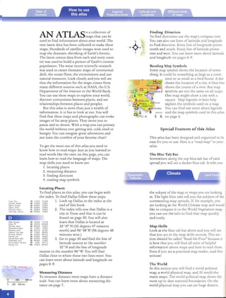 •

AN ATLASis a collection of Finding Direction
maps that can be To find directions use th e map's compass rose.
used to find information abo ut your world. The You can also lise lines oflatitude and longi tude
very latest data has been collected to make these to find direction. Every line oflongitude points
E
maps. Hundreds of sat ellite images were used to -w4 north and south. Every line oflati tud e points
map th e dramatic shrinking of Earth's forests. 5 east and west. You can learn more about latitude
The latest cens us data from each and every coun­ and longitude on pages 8-9.
try was used to build a picture of Eart h's current
population. The most recent scienti fic research Reading Map Symbols
was used to create th em atic maps of continental Every map symbol shows the locati on ofsome­
drift, th e ocea n floor, th e environme nt and our thing. It could be something as large as a conti­
natural resources. Look closely an d you will see nent or as small as a bird-house. A dot
that th e informat ion for th e map s comes from shows th e location of a city. A blue line
many different sources such as NASA, th e U.S. shows the course of a river. But map
Department of th e Interior or th e World Bank. symbols are not the same on all maps.
You can use th ese map s to explore your world, One map m ight show a city with a
discover connections between places, and see square. Map legends or keys help
relation ships between places and peoples. explain the symbols used on a map.
But thi s atlas is more than ju st a wealth of You can find out more about legends
information . It is fun to look at to o. You will and th e map symbols used in this atlas
find th at th ese ma ps and ph otographs can evoke on page 6.
images of far away places. They invite you to
pause and to dream. With a map you can journey
th e world without ever getting wet, cold, tired or Special Features of this Atlas
hungry. You can imagine great adventures and
not leave th e comfort of your favorite chair! This atl as has been designed and organized to be
easy for you to use. Here is a "road map" to your
To get th e most out of this atlas you need to atlas.
know how to read maps.Just as you learned to
read words like th e ones on thi s page, you can The Blue Tab Bar
learn how to read th e lan guage of maps. The Somewhere along the top blue tab bar of each
map skills you need to kn ow are: spread you will see a darker blue tab . It tells you
1. locating places
2. measuring distance
3. finding direction
4. reading map symbols
Locating Places
To find places in thi s atlas, you can begin with th e subject of the map or ma ps you are looking
th e index. To find Dallas follow th ese steps. at. The light blue tabs tell you the subjects of the
CUlCO, Peru 78 13'32'5 71'S6'W 1. Look up Dallas in th e index at th e sur rounding map spreads. If, for example, you
Cyclades,Islands 85 37'OO'N 2S'OO'E
Cyprus,country, 96 3S'OO'N 33'OO'E end of thi s book. are looking at the World Climate map and would
Cyprus, Island 97 3S'OO'N 33'OO'E
Cyrenaica,region 91 2S'OO'N 24'OO'E 2. The index tells you th at Dallas is a like to compare it to the World Vegeta tio n map,
Czech Reo.. country 84 49'OO'N lS'OO'E
city in Texas and that it can be you can use the tabs to find that map quickly
found on page 50. You will also and easily.
90 14'42'N 17'27'W learn that Dallas is located at
Dallas, TX 50 32'47'N 96'48'W

Dalmatia, region 85 44' 00'N 16'0 0'E 32 °4 7'N (32 degrees 47 minutes Map Skills
Dernareland, region 91 21'00'5 19'OO'E

Damascus, SYria 96 3J'J l' N 36' 18'E north) and 96° 48' W (96 degrees 48 Look at the blue tab bar above and you will seed'Ambre, Cap,cape 91 12' 00'5 48'00'E

DaNang,Vietnam 96 16' OJ'N 108' 12'E minutes wesr.) that you are in the map skills section. This sec­
Danube, nver 85 49' OO'N 10' OO'E

DanubeDelta, delta 85 4S' OO'N 29'OO'E
 3. Go to page 50 and find th e line of tion should be called "Read Me First" because itDerdeoel'es.st-e« 85 40'OO'N 27'OO'E
Dares Salaam, Tanzania 90 6'49'5 39' 17'E latitude nearest to th e number is here that you will fin d all sorts of helpfulDarling, fiver 103 Jl 'OO'S 144'00' E
32 °N and th e line oflongitude information about maps and how to read them.
nearest to th e number 96 °W. You will find Even if you are a practiced map reader, read this
Dallas close to where th ose two lines meet. You section !
can learn more about latitude and longitude on
pages 8- 9. The Wo rl d
• reneda
In th is section you will find a world poli tical
Measuring Distance map, a world physical map, an d 35 world the­
To measure distance most maps have a distan ce matic maps. T he world political map shows the
o 200 400mi
scale. You can learn more abo ut measuring dis­ most up to date na tional boundaries. On the
6 260 '400 km '
tan ce on page 7. world physical map you can see huge deserts,
Dakar, Senega!
 