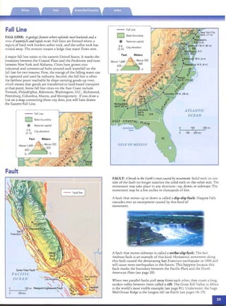 GULF OF MEXICO
Feet Meters
Above 1~40- - Above 500
. 200
655­
0­ - 0
100 200mi
" I
100 200km
ATLANTIC
OCEAN
a
I
a
FallLine
National capital
Cityelevation
State boundary§
@
9 ft.
(3 m)
FALL LINE: A geologicfeature where uplands meet lowlandsand a
series of waterfallsand rapids occur. Fall lines are form ed whe re a
region of hard roc k borders softer rock, and the softer rock has
eroded away. The eros ion creates a led ge that water flows over.
Fall Line
TN
Fall Line
State boundary
@ National capital
(j ~) City elevation
A maj or fall hne exists in the easte rn United States. It marks the
boundary between th e Coastal Plain and the Piedmont and runs
between New York an d Alabama. Cities have grown into
ind us trial and co mmercial hub s aro und each waterfall on th e
fall line for two reasons. First , the energy of the falling water can
be captured an d used by industry. Second, the fall lin e IS often
the far thest pomt reachable by ships carrying goods up river,
which means that goods are transferred to land-based transp ort
at tha t po int. So me fall lin e cities on the East Coast incl ude
Trenton, Philadelphia, Baltimore. Washington, D.C., Richmond,
Petersburg, Co lumbia, Macon, and Montgomery. If you d raw a
line on a map co nnecting th ese city dots, you will have d rawn
the Eastern Fall Line.
It
Fault
he
:0
hquakes
rred in
listrib­
major
(ted on
map to
a
I
a
PAC IFIC
OCEAN
I
100 km
[ - - Faultline ]
FAULT: A break in the Earth's crustcausedby movement. So lid rock on one
side of the fault no longer match es the so lid roc k on the other side. The
moveme nt may tak e place in any direcn onc-u p, down, or sideways. The
movement may be a few inches or thousands of feet.
A fault that moves up o r down IS calle d a dip-slip fault. Niagara Falls
cascades over an esca rpment caused by rlus kind of
movemen t.
A fault th at moves sideways is call ed a strike-slip fault. T he San
Andreas fault IS an exam ple of this kind. Horizo ntal m ovement along
rlu s fault cau sed th e devasta ting San Fra ncisco earthquake in 1906 and
will cause more earthquakes in the future. T his happens because th is
fault marks the boundary between the Pacific Plate and the No rrh
American Plate (see page 20).
Wh ere two parallel faults pu ll away fro m each other, th ey create a long,
su nken valley between the m called a rift. T he Great Rift Valley in Africa
IS th e wo rld's most visible example (see page 91). Underwater, the huge
Mid-Ocean Ridge IS th e longest rift on Earth (see pages 18- 19).
 